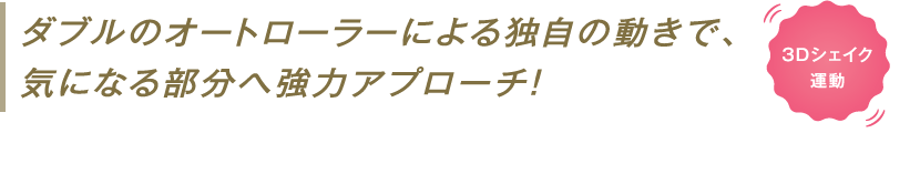 ダブルのオートローラーによる独自の動きで、気になる部分へ強力アプローチ!